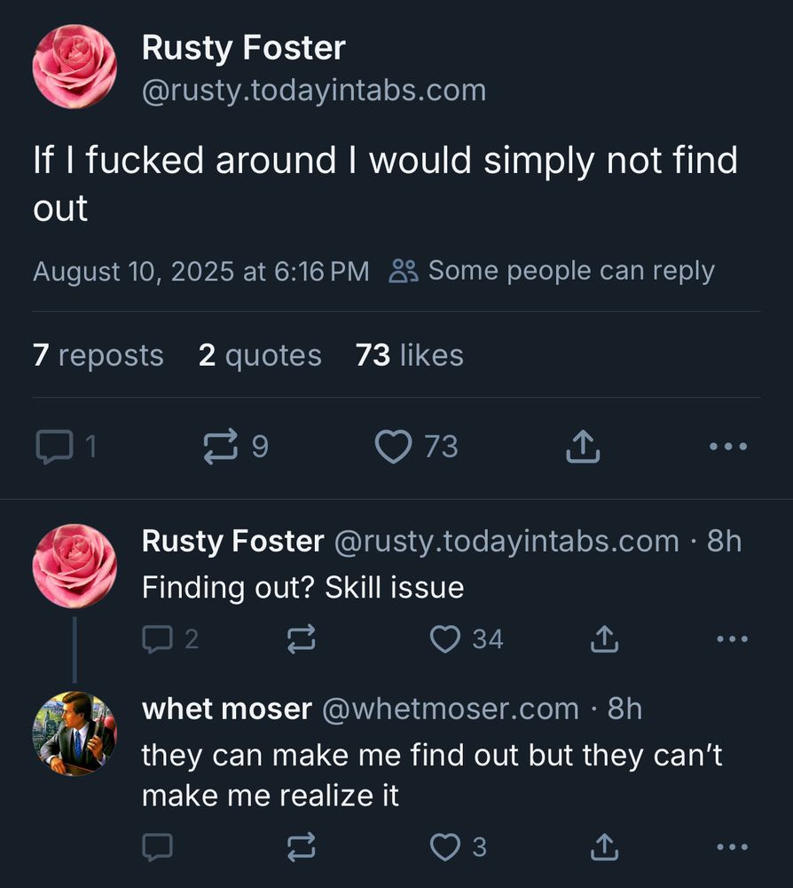 Rusty Foster
@rusty.todayintabs.com
If I fucked around I would simply not find out
August 10, 2025 at 6:16 PM & Some people can reply
7 reposts 2 quotes 73 likes
9
> 73
T
...
Rusty Foster @rusty.todayintabs.com • 8h
Finding out? Skill issue
2
门
34
• • •
whet moser@whetmoser.com • 8h they can make me find out but they can't make me realize it
3