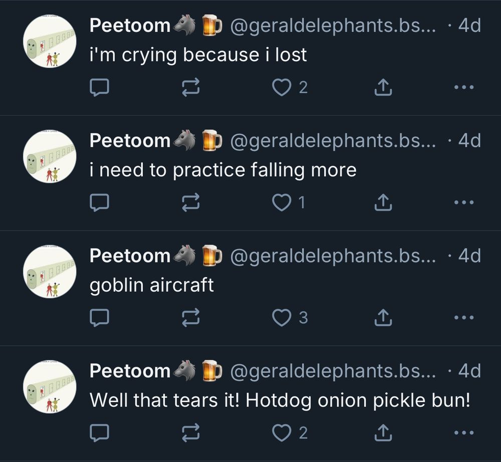Peetoom
@geraldelephants.bs..
• 4d
i'm crying because i lost
) 2
• ••
Peetoom
@geraldelephants.bs... • 4d
i need to practice falling more
•
Peetoom
goblin aircraft
@geraldelephants.bs... • 4d
①
•..
Peetoom
@geraldelephants.bs... • 4d
Well that tears it! Hotdog onion pickle bun!