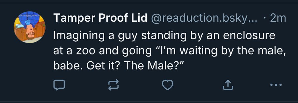 Tamper Proof Lid @readuction.bsky... • 2m
Imagining a guy standing by an enclosure at a zoo and going "I'm waiting by the male, babe. Get it? The Male?"
