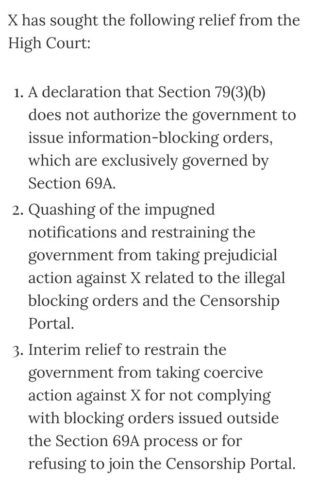 X has sought the following relief from the High Court:

A declaration that Section 79(3)(b) does not authorize the government to issue information-blocking orders, which are exclusively governed by Section 69A.

Quashing of the impugned notifications and restraining the government from taking prejudicial action against X related to the illegal blocking orders and the Censorship Portal.

Interim relief to restrain the government from taking coercive action against X for not complying with blocking orders issued outside the Section 69A process or for refusing to join the Censorship Portal. 