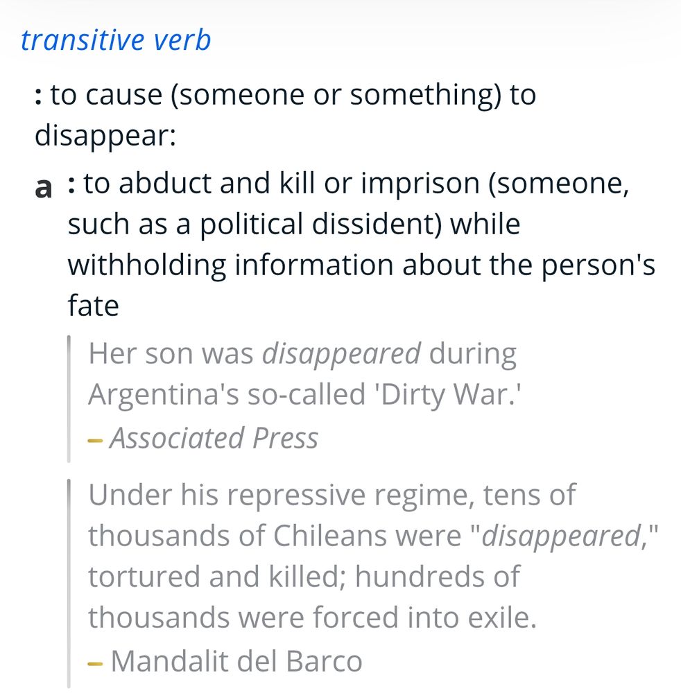 transitive verb

: to cause (someone or something) to disappear:
a
: to abduct and kill or imprison (someone, such as a political dissident) while withholding information about the person's fate
Her son was disappeared during Argentina's so-called 'Dirty War.'
—Associated Press
Under his repressive regime, tens of thousands of Chileans were "disappeared," tortured and killed; hundreds of thousands were forced into exile.
—Mandalit del Barco
