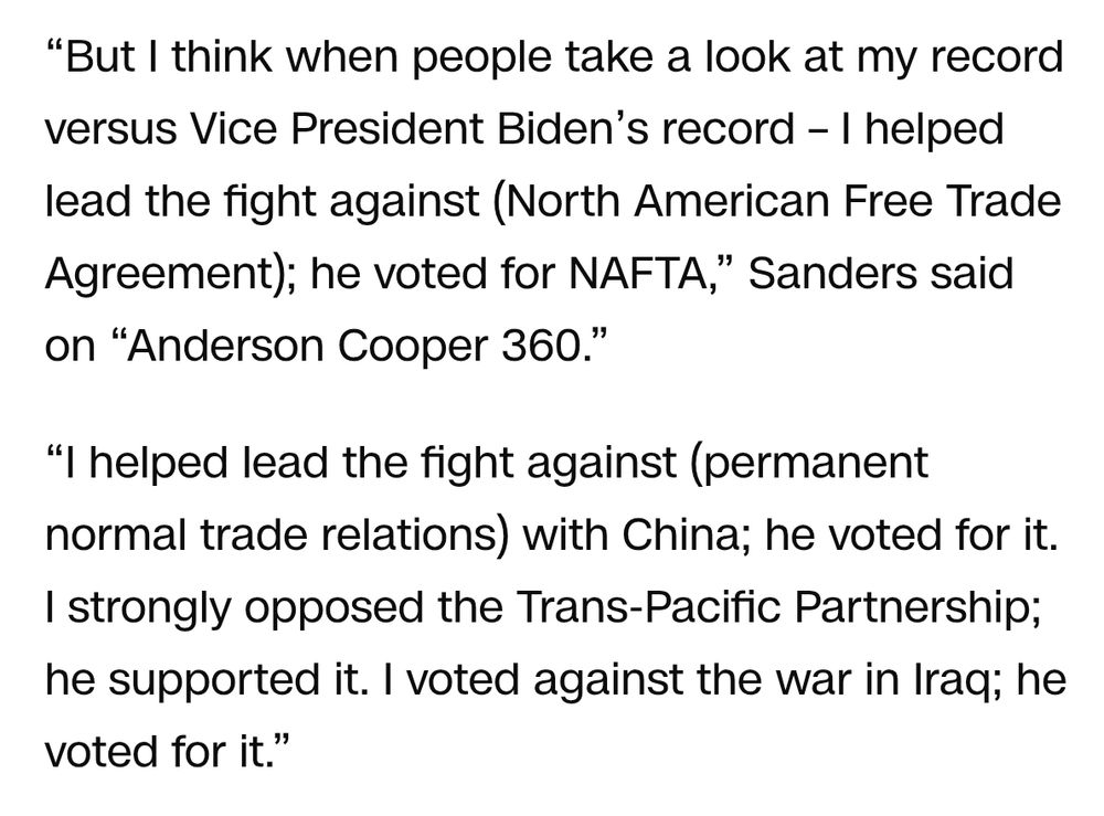 But I think when people take a look at my record versus Vice President Biden’s record – I helped lead the fight against (North American Free Trade Agreement); he voted for NAFTA,” Sanders said on “Anderson Cooper 360.”

“I helped lead the fight against (permanent normal trade relations) with China; he voted for it. I strongly opposed the Trans-Pacific Partnership; he supported it. I voted against the war in Iraq; he voted for it.”