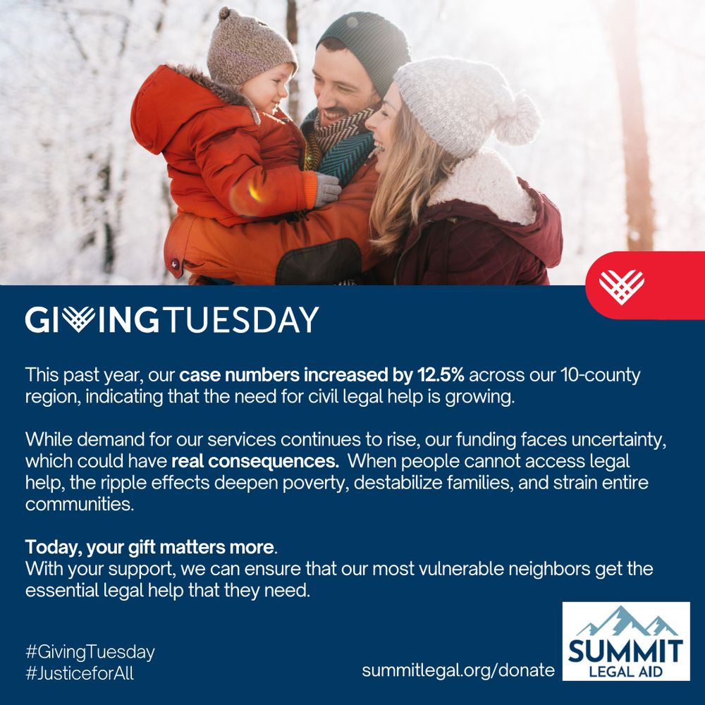 Today is #GivingTuesday - a day dedicated to uplifting nonprofit organizations across the world!!

Today, you can support our work.  
This past year, Summit Legal Aid's case numbers increased by 12.5% across our 10-county region, indicating that the need for civil legal help is rising.

While demand for our services continues to rise, our funding faces uncertainty, which could have real consequences.  When people cannot access legal help, the ripple effects deepen poverty, destabilize families, and strain entire communities.

Today, your gift matters more.
With your support, we can ensure that our most vulnerable neighbors get the essential legal help that they need.

To support our work, visit www.summitlegal.org/donate

#JusticeForAll