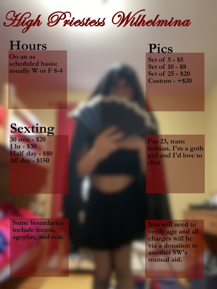 A menu of my services:

My hours are as scheduled but usually Wednesday or Friday 8-4

Sexting:
30 min- 20
1 hour - 30
Half day - 80
All day  - 150

My boundaries are incest, ageplay and scat

Pics:
Set of 5 - 5
Set  of 10 - 8
Set of 25 - 20
Custom - +20

I'm 23 trans lesbian. I'm a goth girl and I'd love to chat

You will need to verify age and all charges will be via a donation to another SW's mutual aid