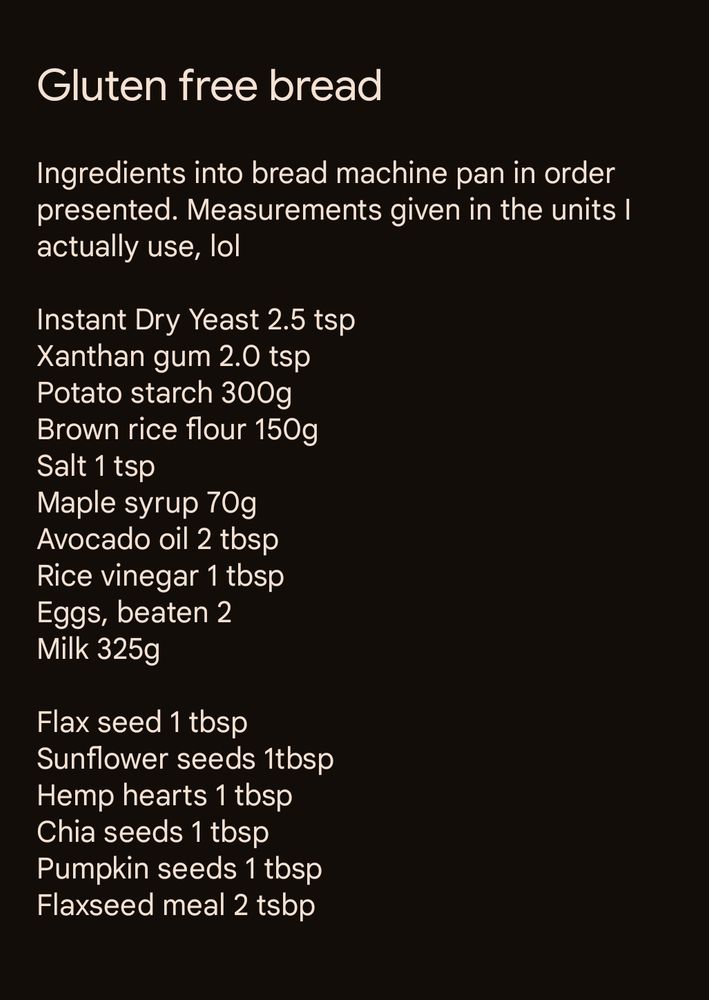 Ingredients into bread machine pan in order presented. Measurements given in the units I actually use, lol

Instant Dry Yeast 2.5 tsp
Xanthan gum 2.0 tsp
Potato starch 300g
Brown rice flour 150g
Salt 1 tsp
Maple syrup 70g
Avocado oil 2 tbsp
Rice vinegar 1 tbsp 
Eggs, beaten 2
Milk 325g

Flax seed 1 tbsp
Sunflower seeds 1tbsp
Hemp hearts 1 tbsp 
Chia seeds 1 tbsp
Pumpkin seeds 1 tbsp
Flaxseed meal 2 tsbp