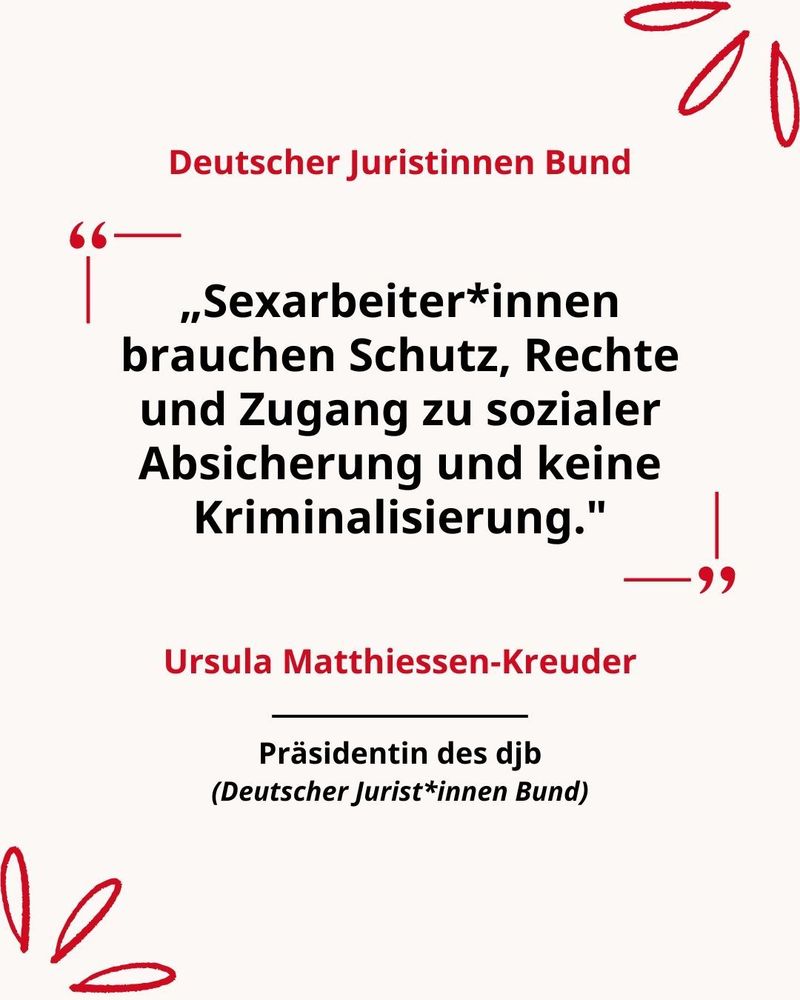 Zitatgrafik mit Zitat eines Mitglieds des Juristinnen Bundes:

„Sexarbeiter*innen brauchen Schutz, Rechte und Zugang zu sozialer Absicherung und keine Kriminalisierung."
Ursula Matthiessen-Kreuder, Präsidentin des djb