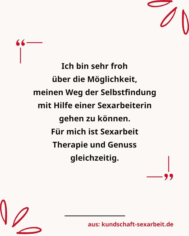 Zitatbild mit dem Zitat eines Escort-Kunden aus der Internetseite kundschaft-sexarbeit.de


Ich bin sehr froh über die Möglichkeit, meinen Weg der Selbstfindung mit Hilfe einer Sexarbeiterin gehen zu können.
Für mich ist Sexarbeit Therapie und Genuss gleichzeitig.
