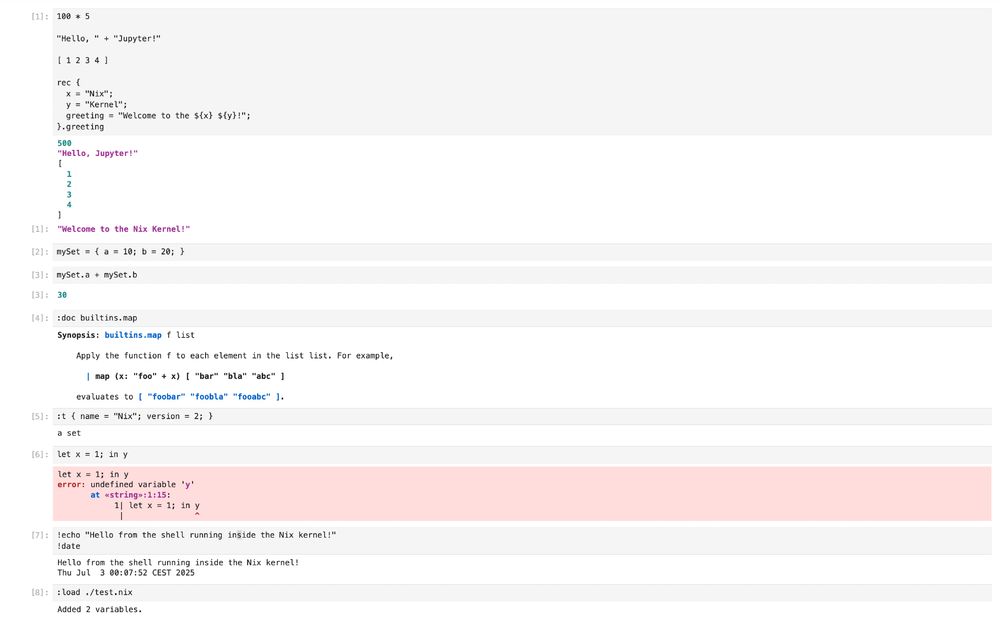Jupyter Lab screenshot with nix lang cells. The exact content is:
```
[1]: 100 * 5
"Hello, " + "Jupyter!"
[1234]
rec {
x = "Nix";
y = "Kernel";
greeting = "Welcome to the ${x} ${y}!";
}. greeting
500
"Hello, Jupyter!"
[1]:
"Welcome to the Nix Kernel!"
[2]: mySet = { a = 10; b = 20; }
[3]: mySet.a + mySet.b
[3]: 30
[4]: :doc builtins.map
Synopsis: builtins.map f list
Apply the function f to each element in the list list. For example,
| map (x: "foo" + x) I "bar" "bla" "abc" 1 evaluates to [ "foobar" "foobla" "fooabc" 1.
[5]: :t { name = "Nix"; version = 2; }
a set
[6]: let x = 1; in y
let x = 1; in y
error: undefined variable 'y'
at «string»:1:15:
1| let x = 1; in y
[7]:
lecho "Hello from the shell running inside the Nix kernel!"
!date
Hello from the shell running inside the Nix kernel!
Thu Jul 3 00:07:52 CEST 2025
[8]: :load ./test.nix
Added 2 variables.
```