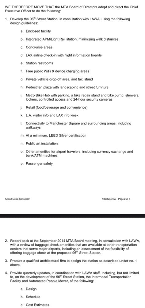 WE THEREFORE MOVE THAT the MTA Board of Directors adopt and direct the Chief Executive Officer to do the following:
1. Develop the 96* Street Station, in consultation with LAWA, using the following design guidelines:
a. Enclosed facility
b. Integrated APM/Light Rail station, minimizing walk distances
c. Concourse areas
d. LAX airline check-in with flight information boards
e. Station restrooms
f. Free public WiFi & device charging areas
g. Private vehicle drop-off area, and taxi stand
h. Pedestrian plaza with landscaping and street furniture
i. Metro Bike Hub with parking, a bike repair stand and bike pump, showers, lockers, controlled access and 24-hour security cameras
j. Retail (food/beverage and convenience)
• L.A. visitor info and LAX info kiosk
I. Connectivity to Manchester Square and surrounding areas, including walkways
m. At a minimum, LEED Silver certification
n. Public art installation
o. Other amenities for airport travelers, including currency exchange and bank/ATM machines
p. Passenger safety
Airport Metro Connector
Attachment A - Page 2 of 3
2. Report back at the September 2014 MTA Board meeting, in consultation with LAWA, with a review of baggage check amenities that are available at other transportation centers that serve major airports, including an assessment of the feasibility of offering baggage check at the proposed 96*h Street Station.
3. Procure a qualified architectural firm to design the station as described under no. 1 above.
4. Provide quarterly updates, in coordination with LAWA staff, including, but not limited to, on the development of the 96*h Street Station, the Intermodal Transportation Facility and Automated People Mover, of the following:
a. Design
b. Schedule
c. Cost Estimates