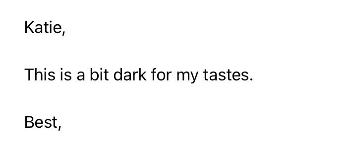 Rejection says, “Katie,
This is a bit dark for my tastes.
Best,”