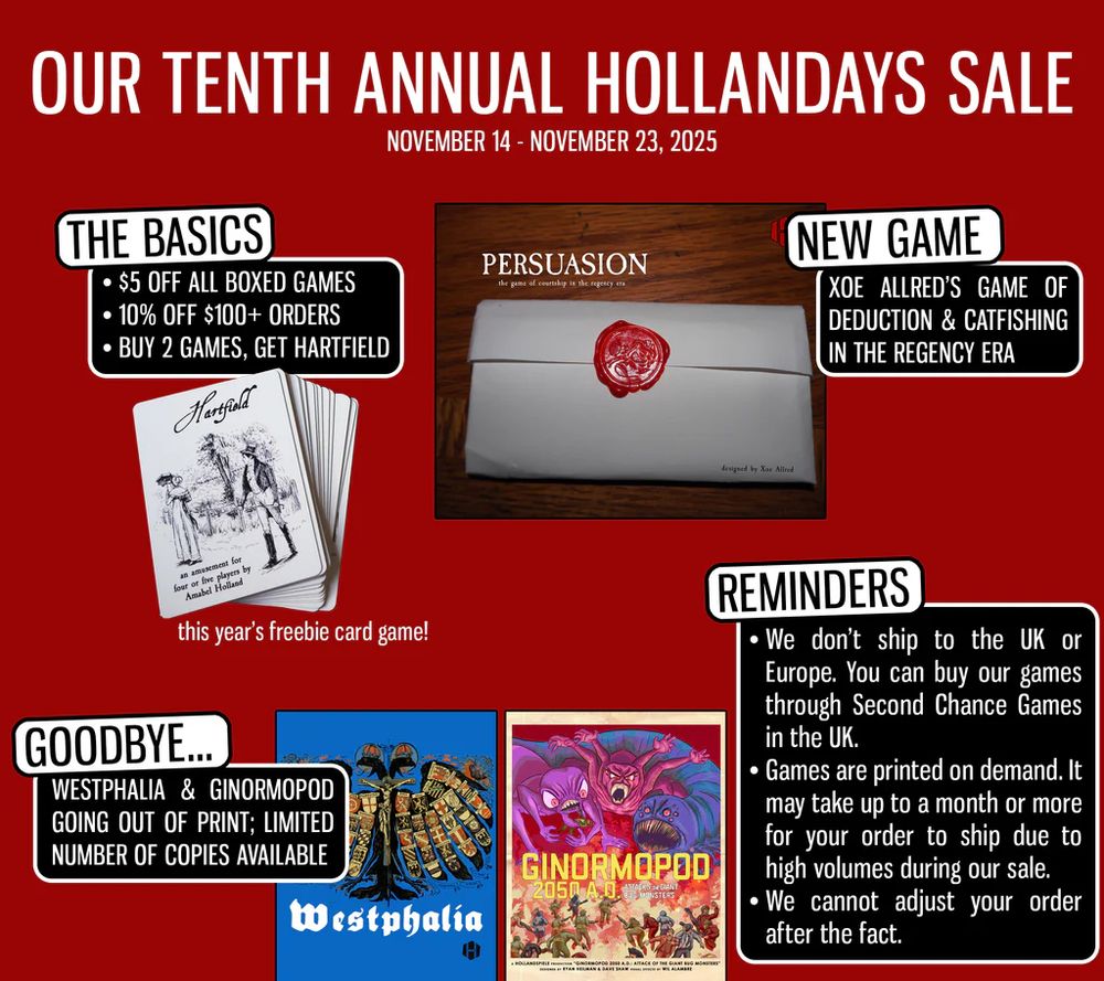Our Tenth Annual Hollandays Sale
November 14-November 23, 2025
The Basics:
* $5 off all boxed games
* 10% off $100+ orders
* Buy 2 games, get Hartfield
** this years freebie card game!
(a card with black-and-white art depicting an old-timey pair of people, a man gazing at a woman with a parasol; it says "an amusement for four or five players by Amabel Holland)
New Game: Xoe Allred's game of deduction & catfishing in the Regency Era
(a box labeled "Persuasion, the game of courtship in the regency era", with a wax-sealed envelope beneath the title)
Goodbye...:
Westphalia & Ginormopod going out of print; limited number of copies available
(the box for Westphalia, featuring a double-headed eagle made of coats of arms; and the box for Ginormopod 2050 A.D., featuring three huge monsters menacing a group of people, mostly soldiers)
Reminders:
* We don't ship to the UK or Europe. You can buy our games through Second Chance Games in the UK.
* Games are printed on demand. It may take up to a month or more for your order to ship due to high volumes during our sale.
* We cannot adjust your order after the fact.