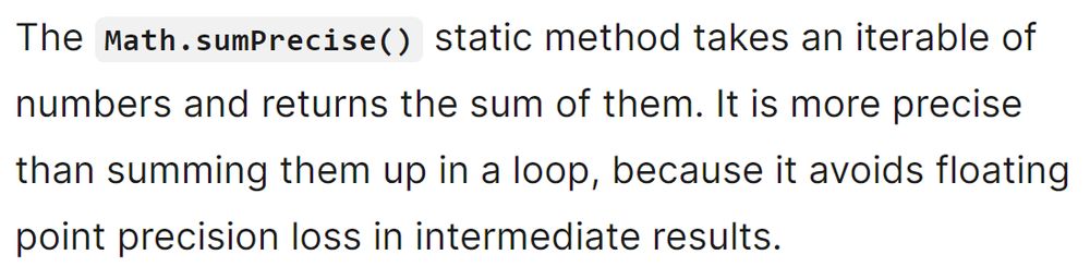The Math.sumPrecise() static method takes an iterable of numbers and returns the sum of them. It is more precise than summing them up in a loop, because it avoids floating point precision loss in intermediate results.