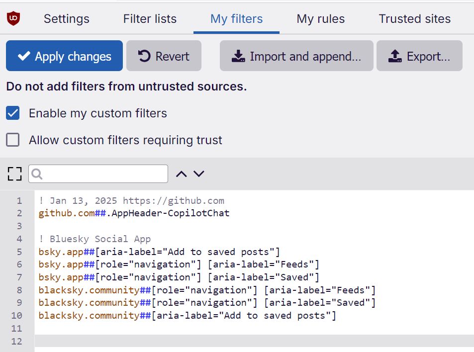 ! Jan 13, 2025 https://github.com
github.com##.AppHeader-CopilotChat

! Bluesky Social App
bsky.app##[aria-label="Add to saved posts"]
bsky.app##[role="navigation"] [aria-label="Feeds"]
bsky.app##[role="navigation"] [aria-label="Saved"]
blacksky.community##[role="navigation"] [aria-label="Feeds"]
blacksky.community##[role="navigation"] [aria-label="Saved"]
blacksky.community##[aria-label="Add to saved posts"]

