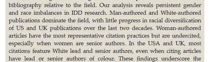 Our analysis reveals persistent gender and race imbalances in IDD research. Man-authored and White-authored publications dominate the field, with little progress in racial diversification of US and UK publications over the last two decades. Woman-authored articles have the most representative citation practices but are under cited, especially when women are senior authors. In the USA and UK, most citations feature White lead and senior authors, even when citing articles have lead or senior authors of colour.
