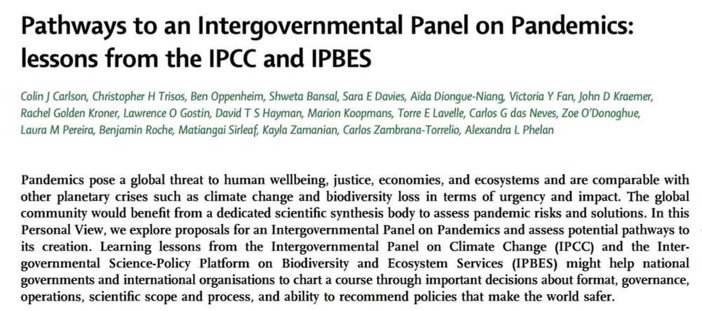 Pathways to an Intergovernmental Panel on Pandemics: lessons from the IPCC and IPBES

Colin J Carlson, Christopher H Trisos, Ben Oppenheim, Shweta Bansal, Sara E Davies, Aïda Diongue-Niang, Victoria Y Fan, John D Kraemer,
Rachel Golden Kroner, Lawrence O Gostin, David T S Hayman, Marion Koopmans, Torre E Lavelle, Carlos G das Neves, Zoe O’Donoghue,
Laura M Pereira, Benjamin Roche, Matiangai Sirleaf, Kayla Zamanian, Carlos Zambrana-Torrelio, Alexandra L Phelan

Pandemics pose a global threat to human wellbeing, justice, economies, and ecosystems and are comparable with other planetary crises such as climate change and biodiversity loss in terms of urgency and impact. The global community would benefit from a dedicated scientific synthesis body to assess pandemic risks and solutions. In this Personal View, we explore proposals for an Intergovernmental Panel on Pandemics and assess potential pathways to its creation. Learning lessons from the Intergovernmental Panel on Climate Change (IPCC) and the Intergovernmental Science-Policy Platform on Biodiversity and Ecosystem Services (IPBES) might help national governments and international organisations to chart a course through important decisions about format, governance, operations, scientific scope and process, and ability to recommend policies that make the world safer.