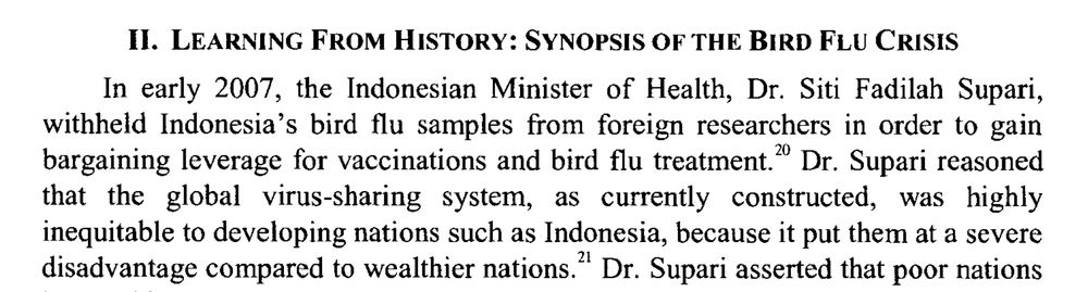In early 2007, the Indonesian Minister of Health, Dr. Siti Fadilah Supari,
withheld Indonesia's bird flu samples from foreign researchers in order to gain
bargaining leverage for vaccinations and bird flu treatment)0 Dr. Supari reasoned
that the global virus-sharing system, as currently constructed, was highly
inequitable to developing nations such as Indonesia, because it put them at a severe
disadvantage compared to wealthier nations." 
