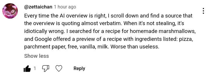 
@zettaichan

Every time the AI overview is right, I scroll down and find a source that the overview is quoting almost verbatim. When it's not stealing, it's idiotically wrong. I searched for a recipe for homemade marshmallows, and Google offered a preview of a recipe with ingredients listed: pizza, parchment paper, free, vanilla, milk. Worse than useless. 