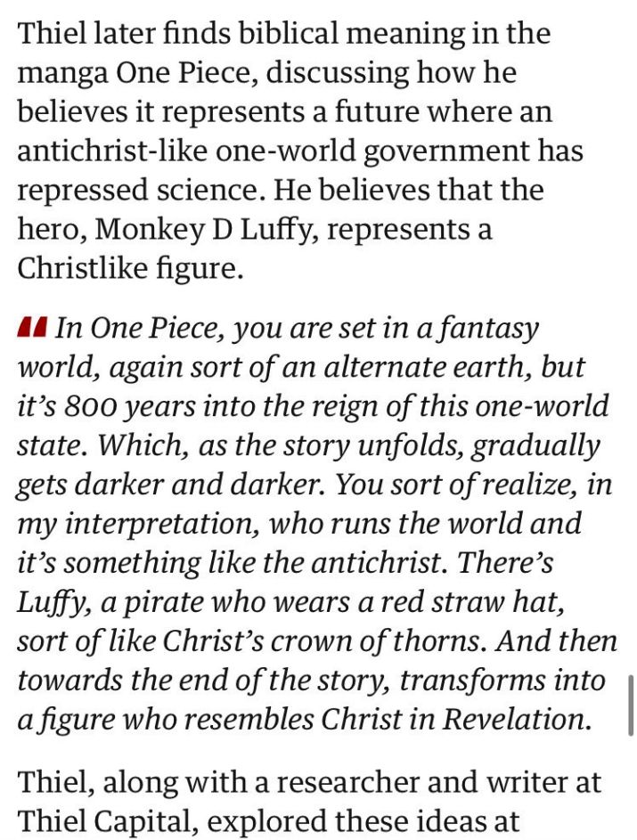 Thiel later finds biblical meaning in the
manga One Piece, discussing how he
believes it represents a future where an
antichrist-like one-world government has
repressed science. He believes that the
hero, Monkey D Luffy, represents a
Christlike figure.

"In One Piece, you are set in a fantasy
world, again sort of an alternate earth, but
it’s 800 years into the reign of this one-world
state. Which, as the story unfolds, gradually
gets darker and darker. You sort of realize, in
my interpretation, who runs the world and
it’s something like the antichrist. There’s
Luffy, a pirate who wears a red straw hat,
sort of like Christ’s crown of thorns. And then
towards the end of the story, transforms into
a figure who resembles Christ in Revelation."

Thiel, along with a researcher and writer at
Thiel Capital, explored these ideas at
