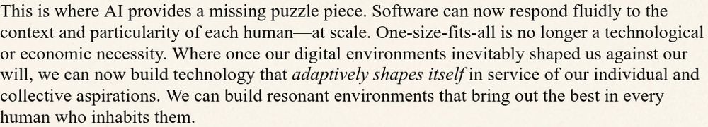 This is where AI provides a missing puzzle piece. Software can now respond fluidly to the context and particularity of each human—at scale. One-size-fits-all is no longer a technological or economic necessity. Where once our digital environments inevitably shaped us against our will, we can now build technology that adaptively shapes itself in service of our individual and collective aspirations. We can build resonant environments that bring out the best in every human who inhabits them.