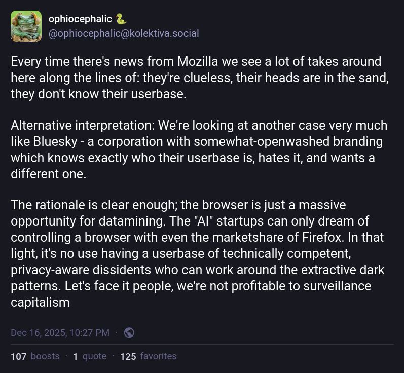 ophiocephalic 🐍
@ophiocephalic@kolektiva.social

Every time there's news from Mozilla we see a lot of takes around here along the lines of: they're clueless, their heads are in the sand, they don't know their userbase. 

Alternative interpretation: We're looking at another case very much like Bluesky - a corporation with somewhat-openwashed branding which knows exactly who their userbase is, hates it, and wants a different one.

The rationale is clear enough; the browser is just a massive opportunity for datamining. The "AI" startups can only dream of controlling a browser with even the marketshare of Firefox. In that light, it's no use having a userbase of technically competent, privacy-aware dissidents who can work around the extractive dark patterns. Let's face it people, we're not profitable to surveillance capitalism