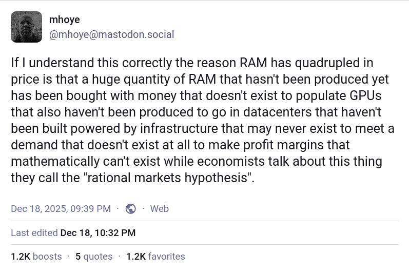 mhoye
@mhoye@mastodon.social

If I understand this correctly the reason RAM has quadrupled in price is that a huge quantity of RAM that hasn't been produced yet has been bought with money that doesn't exist to populate GPUs that also haven't been produced to go in datacenters that haven't been built powered by infrastructure that may never exist to meet a demand that doesn't exist at all to make profit margins that mathematically can't exist while economists talk about this thing they call the "rational markets hypothesis".