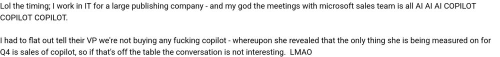 > Lol the timing; I work in IT for a large publishing company - and my god the meetings with microsoft sales team is all AI AI AI COPILOT COPILOT COPILOT.
> I had to flat out tell their VP we're not buying any fucking copilot - whereupon she revealed that the only thing she is being measured on for Q4 is sales of copilot, so if that's off the table the conversation is not interesting.  LMAO