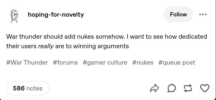 hoping-for-novelty

War thunder should add nukes somehow. I want to see how dedicated their users *really* are to winning arguments