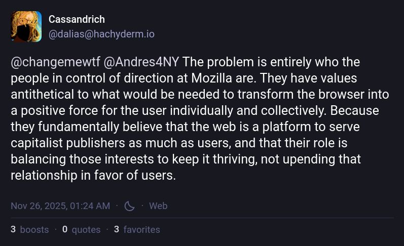 Cassandrich
@dalias@hachyderm.io

@changemewtf @Andres4NY The problem is entirely who the people in control of direction at Mozilla are. They have values antithetical to what would be needed to transform the browser into a positive force for the user individually and collectively. Because they fundamentally believe that the web is a platform to serve capitalist publishers as much as users, and that their role is balancing those interests to keep it thriving, not upending that relationship in favor of users.