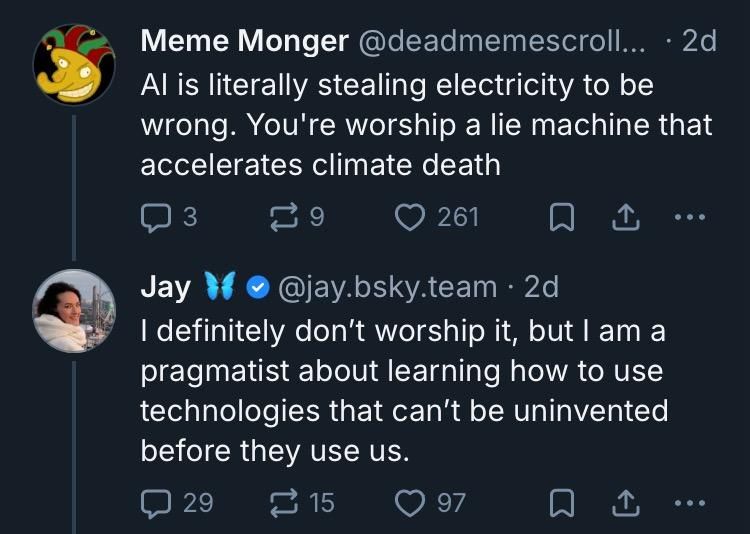 Meme Monger
@deadmemescroll...

Al is literally stealing electricity to be wrong. You're worship a lie machine that accelerates climate death 

Jay 
@jay.bsky.team

I definitely don't worship it, but I am a pragmatist about learning how to use technologies that can't be uninvented before they use us. 