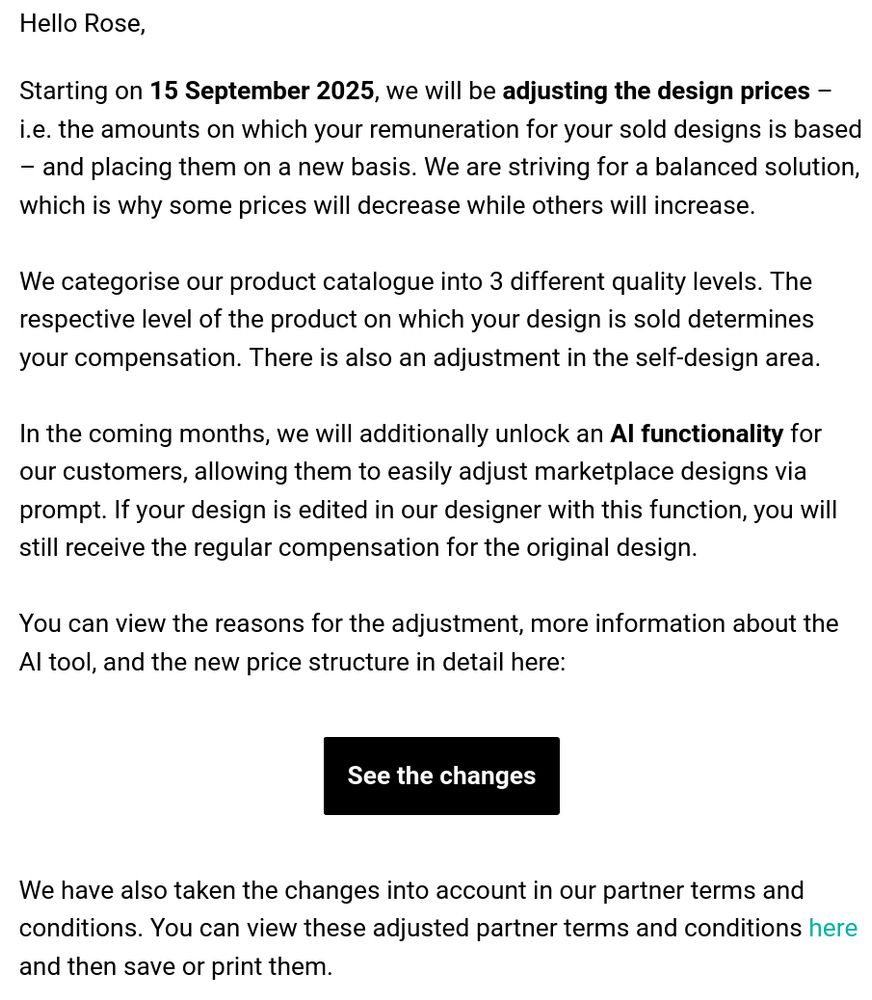 Hello Rose, Starting on 15 September 2025, we will be adjusting the design prices – i.e. the amounts on which your remuneration for your sold designs is based – and placing them on a new basis. We are striving for a balanced solution, which is why some prices will decrease while others will increase. We categorise our product catalogue into 3 different quality levels. The respective level of the product on which your design is sold determines your compensation. There is also an adjustment in the self-design area. In the coming months, we will additionally unlock an AI functionality for our customers, allowing them to easily adjust marketplace designs via prompt. If your design is edited in our designer with this function, you will still receive the regular compensation for the original design. You can view the reasons for the adjustment, more information about the AI tool, and the new price structure in detail here: [See the changes] We have also taken the changes into account in our partner terms and conditions. You can view these adjusted partner terms and conditions here and then save or print them.