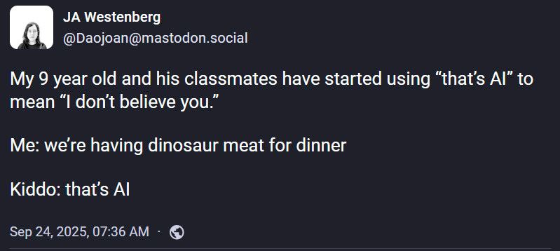 JA Westenberg
@Daojoan@mastodon.social

My 9 year old and his classmates have started using “that’s AI” to mean “I don’t believe you.”

Me: we’re having dinosaur meat for dinner 

Kiddo: that’s AI