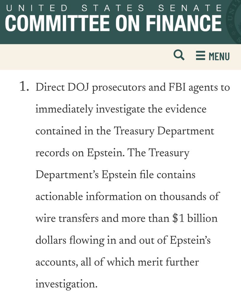 United State Senate Committee On Finance

1. Direct DOJ prosecutors and FBI agents to immediately investigate the evidence contained in the Treasury Department records on Epstein. The Treasury Department's Epstein file contains actionable information on thousands of
wire transfers and more than $1 billion
dollars flowing in and out of Epstein's accounts, all of which merit further investigation.