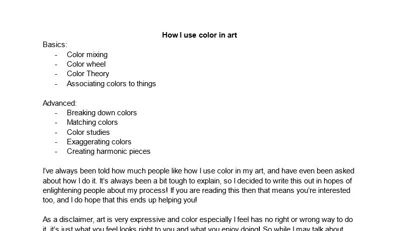 A mock script of a tutorial on using color for artwork, it reads:

"How I use color in art
Basics:
Color mixing
Color wheel
Color Theory
Associating colors to things

Advanced:
Breaking down colors
Matching colors
Color studies
Exaggerating colors
Creating harmonic pieces

I’ve always been told how much people like how I use color in my art, and have even been asked about how I do it. It’s always been a bit tough to explain, so I decided to write this out in hopes of enlightening people about my process! If you are reading this then that means you’re interested too, and I do hope that this ends up helping you!

As a disclaimer, art is very expressive and color especially I feel has no right or wrong way to do it, it’s just what you feel looks right to you and what you enjoy doing! So while I may talk about..."