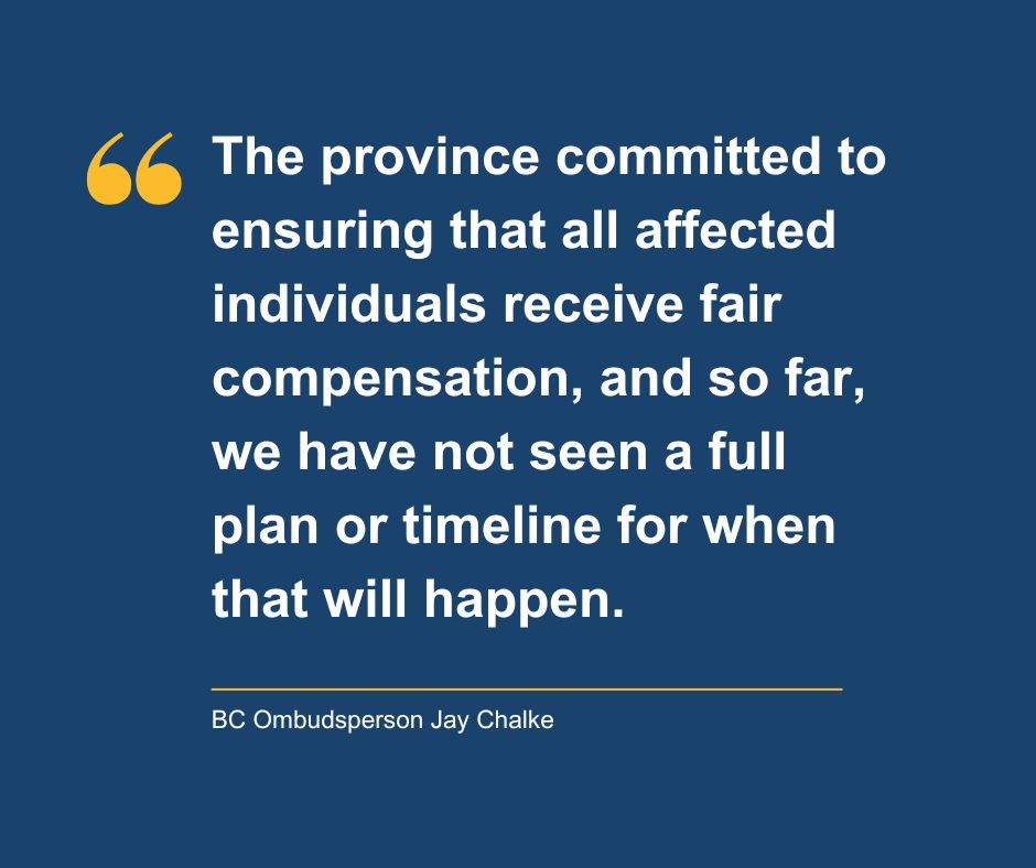 A dark blue background with a quote from BC Ombudsperson Jay Chalke that reads, "The province committed to ensuring that all affected individuals receive fair compensation, and so far, we have not seen a full plan or timeline for when that will happen."
