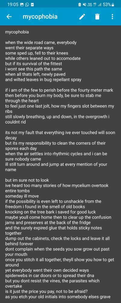mycophobia

when the wide road came, everybody 
went their separate ways
some sped up, fell to their knees
while others leaned out to accomodate
but if its survival of the fittest
i wont see this path the same
when all thats left, newly paved
and wilted leaves in bug repellant spray

if i am of the few to perish before the fourty meter mark
then before you burn my body, be sure to stab me through the heart
to feel just one last jolt, how my fingers slot between my ribs
still slowly breathing, up and down, in the overgrowth i couldnt rid

its not my fault that everything ive ever touched will soon decay
but its my responsibility to clean the corners of their spores each day
when the air settles into rhythmic cycles and i can be sure nobody came
ill still turn around and jump at every mention of your name

but im sure not to look
ive heard too many stories of how mycelium overtook
entire tombs
someday ill move
if the possibility is even left to unshackle from the freedom i found in the smell of old books
knocking on the tree bark i saved for good luck
maybe youll come home then to clear up the confusion
jams and preserves at the back of the fridge
and the surely expired glue that holds sticky notes together
dump out the cabinets, check the locks and leave it all behind forever
dont complain when the seeds you sow grow out past your mouth
once you stitch it all together, theyll show you how to get around
yet everybody went their own decided ways
spiderwebs in car doors or to spread their dna
but you dont resist the vines, the parasites which overtake
is it just the price you pay, not to be afraid?
as you etch your old initials into somebody elses grave