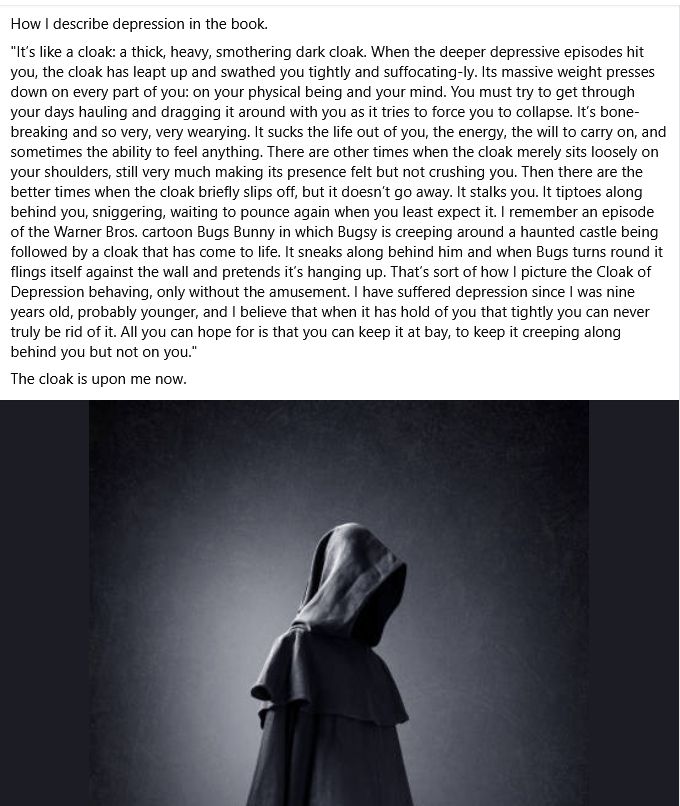 How I describe depression in the book.  

"It’s like a cloak: a thick, heavy, smothering dark cloak. When the deeper depressive episodes hit you, the cloak has leapt up and swathed you tightly and suffocating-ly. Its massive weight presses down on every part of you: on your physical being and your mind. You must try to get through your days hauling and dragging it around with you as it tries to force you to collapse. It’s bone-breaking and so very, very wearying. It sucks the life out of you, the energy, the will to carry on, and sometimes the ability to feel anything. There are other times when the cloak merely sits loosely on your shoulders, still very much making its presence felt but not crushing you. Then there are the better times when the cloak briefly slips off, but it doesn’t go away. It stalks you. It tiptoes along behind you, sniggering, waiting to pounce again when you least expect it. I remember an episode of the Warner Bros. cartoon Bugs Bunny in which Bugsy is creeping around a haunted castle being followed by a cloak that has come to life. It sneaks along behind him and when Bugs turns round it flings itself against the wall and pretends it’s hanging up. That’s sort of how I picture the Cloak of Depression behaving, only without the amusement. I have suffered depression since I was nine years old, probably younger, and I believe that when it has hold of you that tightly you can never truly be rid of it. All you can hope for is that you can keep it at bay, to keep it creeping along behind you but not on you."

The cloak is upon me now.

Followed by a black and white pic of a human figure in a hooded cloak.
