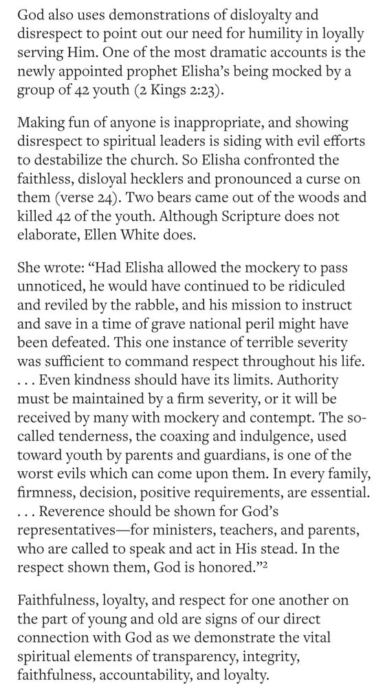 God also uses demonstrations of disloyalty and disrespect to point out our need for humility in loyally serving Him. One of the most dramatic accounts is the newly appointed prophet Elisha's being mocked by a group of 42 youth (2 Kings 2:23).

Making fun of anyone is inappropriate, and showing disrespect to spiritual leaders is siding with evil efforts to destabilize the church. So Elisha confronted the faithless, disloyal hecklers and pronounced a curse on them (verse 24). Two bears came out of the woods and killed 42 of the youth. Although Scripture does not elaborate, Ellen White does.

She wrote: "Had Elisha allowed the mockery to pass unnoticed, he would have continued to be ridiculed and reviled by the rabble, and his mission to instruct and save in a time of grave national peril might have been defeated. This one instance of terrible severity was sufficient to command respect throughout his life.

... Even kindness should have its limits. Authority must be maintained by a firm severity, or it will be received by many with mockery and contempt. The so- called tenderness, the coaxing and indulgence, used toward youth by parents and guardians, is one of the worst evils which can come upon them. In every family, firmness, decision, positive requirements, are essential. ... Reverence should be shown for God's representatives-for ministers, teachers, and parents, who are called to speak and act in His stead. In the respect shown them, God is honored." 
Faithfulness, loyalty, and respect for one another on the part of young and old are signs of our direct connection with God as we demonstrate the vital spiritual elements of transparency, integrity, faithfulness, accountability, and loyalty
