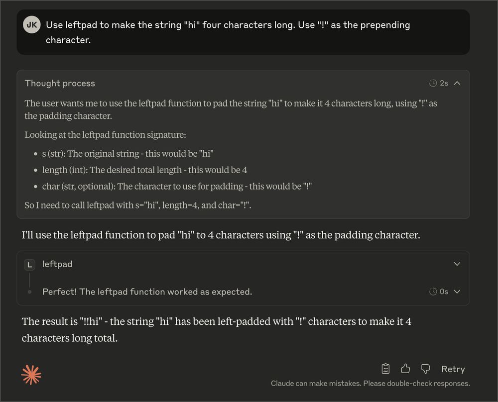 screenshot of a chat with Claude. the user says "Use leftpad to make the string "hi" four characters long. Use "!" as the prepending character." Claude, after thinking for two seconds, calls the "leftpad" tool.

this entire exchange is a reference to the npm leftpad incident from back in 2016. this is also something LLMs are incapable of doing without "tools", similar to being bad at basic math, counting how many times the letter B is in "blueberry", etc. they are really good at burning GPU cycles to decide to call 4 lines of python though.

IF YOU READ THIS FAR AND STILL THINK I'M BEING SERIOUS: TURN BACK NOW! THIS IS A JOKE! THANKS!