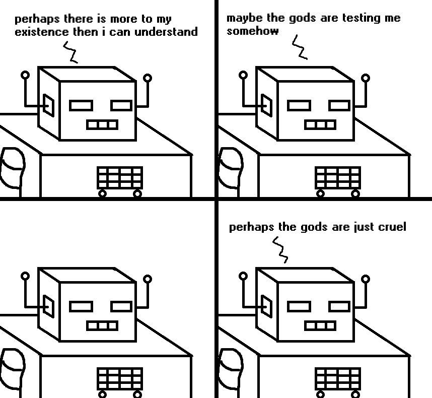 A crudely drawn four panel comic in which Sadbot ruminates on the possibility that there is more to his existence then he can understand. Or maybe the gods are testing him somehow. He pauses. He wonders if perhaps the gods are just cruel.