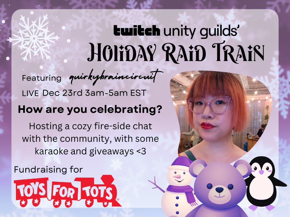 Image text reads: Twitch Unity Guilds' Holiday Raid Train, featuring quirky brain circuit, live December 23rd from 3am to 5am EST. How are you celebrating? Hosting a cozy fire-side chat with the community, with some karaoke and giveaways! Fundraising for Toys for Tots. Image features a picture of me with short orange hair and bangs, and cute purple bear, snowman with purple hat and scarf, and a penguin. The toys for tots logo is on the bottom left.