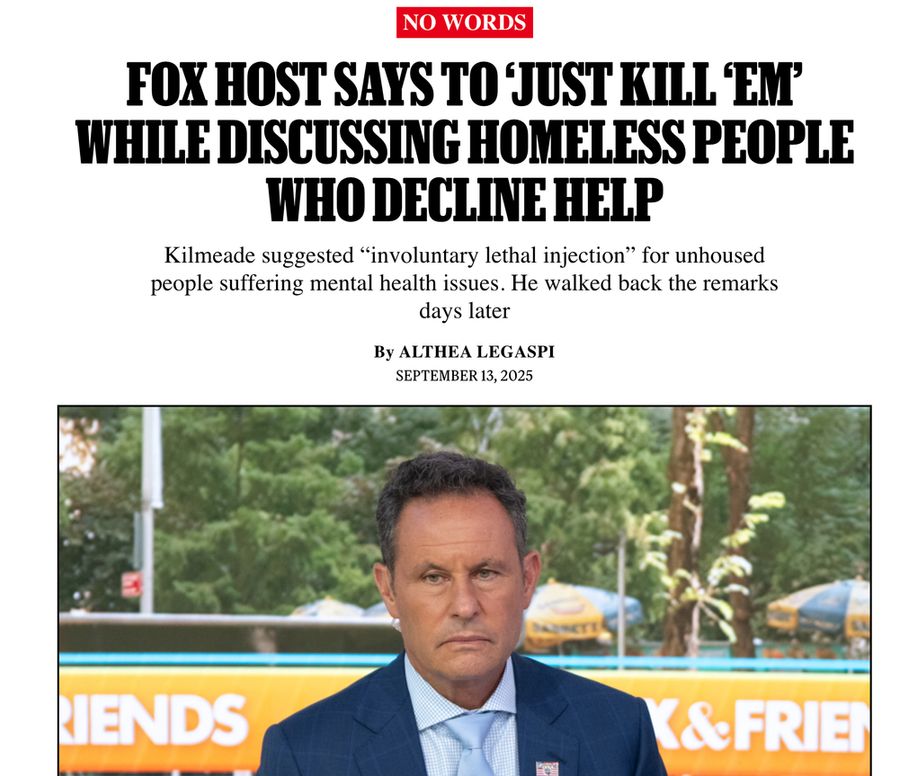 No Words
Fox Host Says to ‘Just Kill ‘Em’ While Discussing Homeless People Who Decline Help
Kilmeade suggested “involuntary lethal injection” for unhoused people suffering mental health issues. He walked back the remarks days later

By Althea Legaspi

September 13, 2025

[Picture of Fox and Friends Host Brian Kilmeade, middle aged white man in a blue suit, looking forlorn]