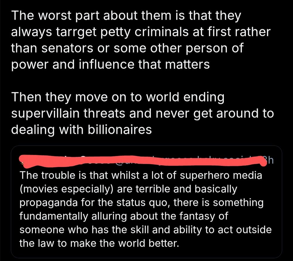 Original post: "The trouble is that whilst a lot of superhero media (movies especially) are terrible and basically propaganda for the status quo, there is something fundamentally alluring about the fantasy of sometime who has the skill and ability to act outside the law to make the world better."
Quote post: "The worst part about them is that they always target pretty criminals at first rather than senators or some other person of power and influence that matters. Then they move on to world ending supervillain threats and never get around to dealing with billionaires"