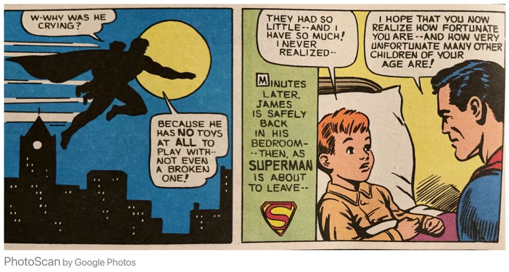 Superman flying at night with the rich kid who says: “W-WHY WAS HE CRYING?”

Superman says “BECAUSE HE HAS NO TOYS AT ALL TO PLAY WITH, NOT EVEN A BROKEN ONE!”

Then the kid is home in bed: “MINUTES LATER, JAMES IS SAFELY BACK IN HIS BEDROOM-- THEN, AS SUPERMAN IS ABOUT TO LEAVE—“

The rich kid says: “THEY HAD SO LITTLE •-AND I HAVE SO MUCH! I NEVER REALIZED—“

Superman says “I HOPE THAT YOU NOW REALIZE HOW FORTUNATE YOU ARE—AND HOW VERY UNFORTUNATE MANY OTHER CHILDREN OF YOUR AGE ARE!”