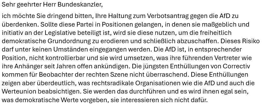 Sehr geehrter Herr Bundeskanzler,
ich möchte Sie dringend bitten, Ihre Haltung zum Verbotsantrag gegen die AfD zu überdenken. Sollte diese Partei in Positionen gelangen, in denen sie maßgeblich und initiativ an der Legislative beteiligt ist, wird sie diese nutzen, um die freiheitlich demokratische Grundordnung zu erodieren und schließlich abzuschaffen. Dieses Risiko darf unter keinen Umständen eingegangen werden. Die AfD ist, in entsprechender Position, nicht kontrollierbar und sie wird umsetzen, was ihre führenden Vertreter wie ihre Anhänger seit Jahren offen ankündigen. Die jüngsten Enthüllungen von Correctiv kommen für Beobachter der rechten Szene nicht überraschend. Diese Enthüllungen zeigen aber überdeutlich, was rechtsradikale Organisationen wie die AfD und auch die Werteunion beabsichtigen. Sie werden das durchführen und es wird ihnen egal sein, was demokratische Werte vorgeben, sie interessieren sich nicht dafür.