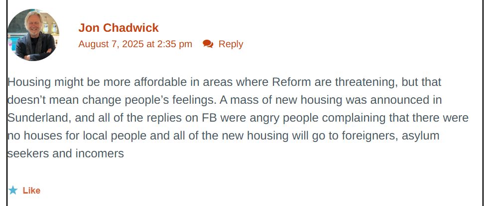 (From https://jon-chadwick.com/2025/08/07/corbyn-musk/)

Housing might be more affordable in areas where Reform are threatening, but that doesn’t mean change people’s feelings. A mass of new housing was announced in Sunderland, and all of the replies on FB were angry people complaining that there were no houses for local people and all of the new housing will go to foreigners, asylum seekers and incomers