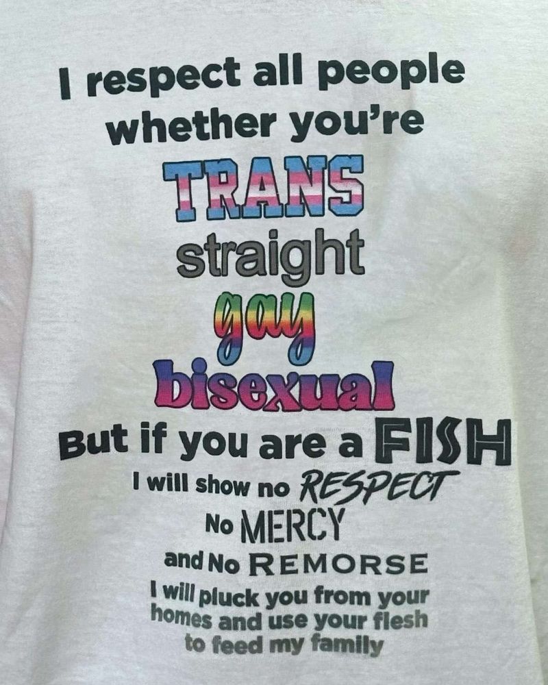 A T shirt that has the following text: "I respect all people whether you're TRANS straight gay bisexual But if you are a FISH I will show no RESPECT No MERCY and No REMORSE I will pluck you from your homes and use your flesh to feed my family