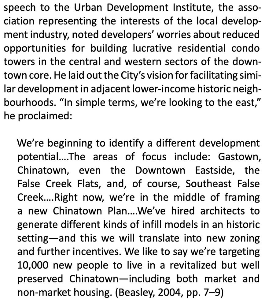 speech to the Urban Development Institute, the asso‐
ciation representing the interests of the local develop‐
ment industry, noted developers’ worries about reduced
opportunities for building lucrative residential condo
towers in the central and western sectors of the down‐
town core. He laid out the City’s vision for facilitating simi‐
lar development in adjacent lower‐income historic neigh‐
bourhoods. “In simple terms, we’re looking to the east,”
he proclaimed:
We’re beginning to identify a different development
potential….The areas of focus include: Gastown,
Chinatown, even the Downtown Eastside, the
False Creek Flats, and, of course, Southeast False
Creek….Right now, we’re in the middle of framing
a new Chinatown Plan….We’ve hired architects to
generate different kinds of infill models in an historic
setting—and this we will translate into new zoning
and further incentives. We like to say we’re targeting
10,000 new people to live in a revitalized but well
preserved Chinatown—including both market and
non‐market housing. (Beasley, 2004, pp. 7–9)

Beasley, L. (2004). Vancouver’s shift east: A new real‐
ity and new forms of development [Speech tran‐
script]. Price Tags. http://pricetags.files.wordpress.
com/2012/05/price‐tags‐26.pdf

Quoted in: Mahieus, L., & McCann, E. (2023). " Hot+ Noisy" Public Space: Conviviality," Unapologetic Asianness," and the Future of Vancouver’'s Chinatown. Urban Planning, 8(4), 77-88. https://www.cogitatiopress.com/urbanplanning/article/view/6527