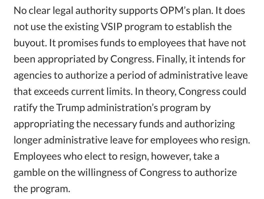 No clear legal authority supports OPM’s plan. It does not use the existing VSIP program to establish the buyout. It promises funds to employees that have not been appropriated by Congress. Finally, it intends for agencies to authorize a period of administrative leave that exceeds current limits. In theory, Congress could ratify the Trump administration’s program by appropriating the necessary funds and authorizing longer administrative leave for employees who resign. Employees who elect to resign, however, take a gamble on the willingness of Congress to authorize the program.