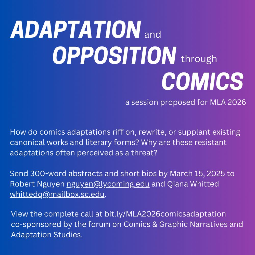 ADAPTATION and OPPOSITION through COMICS
A session proposed for MLA 2026

How do comics adaptations riff on, rewrite, or supplant existing canonical works and literary forms? Why are these resistant adaptations often perceived as a threat?

Send 300-word abstracts and short bios by March 15, 2025 to Robert Nguyen guyen@lycoming.edu and Qiana Whitted whittedq@mailbox.sc.edu.

View the complete call at bit.ly/MLA2026comicsadaptation
co-sponsored by the forum on Comics & Graphic Narratives and Adaptation Studies.