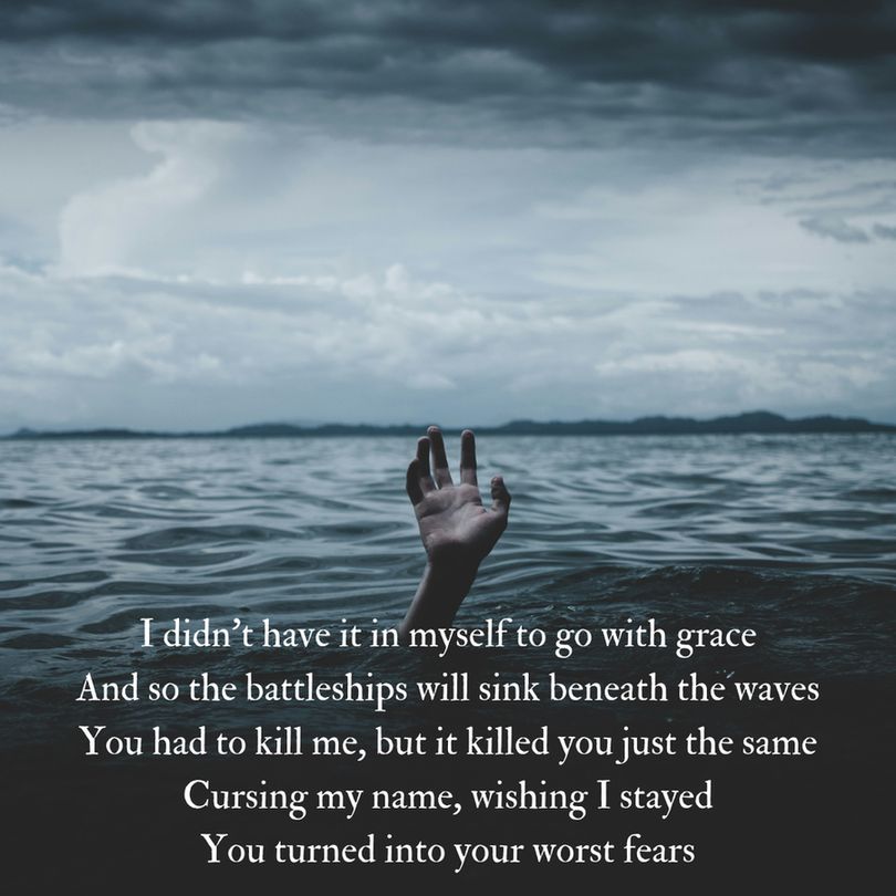 I didn't have it in myself to go with grace
And so the battleships will sink beneath the waves
You had to kill me, but it killed you just the same
Cursing my name, wishing I stayed
You turned into your worst fears